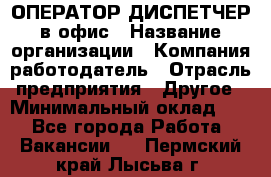 ОПЕРАТОР-ДИСПЕТЧЕР в офис › Название организации ­ Компания-работодатель › Отрасль предприятия ­ Другое › Минимальный оклад ­ 1 - Все города Работа » Вакансии   . Пермский край,Лысьва г.